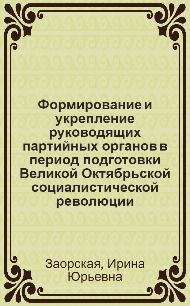 Формирование и укрепление руководящих партийных органов в период подготовки Великой Октябрьской социалистической революции : Автореф. дис. на соиск. учен. степени канд. ист. наук : (07.00.01)