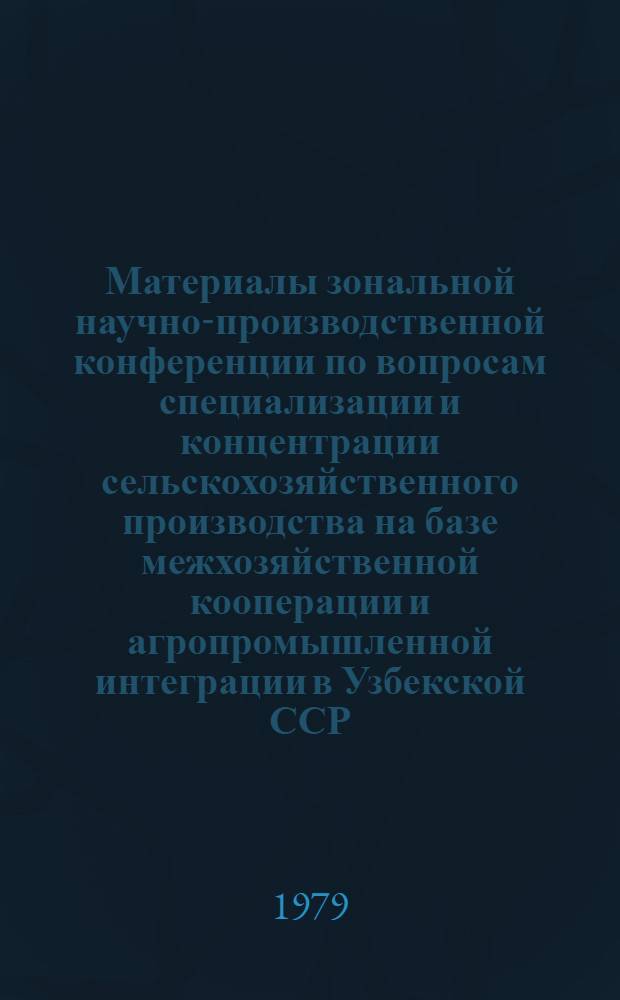 Материалы зональной научно-производственной конференции по вопросам специализации и концентрации сельскохозяйственного производства на базе межхозяйственной кооперации и агропромышленной интеграции в Узбекской ССР, Таджикской ССР, Киргизской ССР и Туркменской ССР в свете решений июльского (1978 г.) Пленума ЦК КПСС