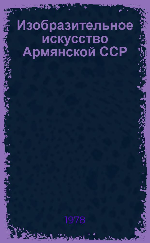 Изобразительное искусство Армянской ССР : Живопись, скульптура, графика, театр.-декорац. искусство, декор.-прикл. искусство