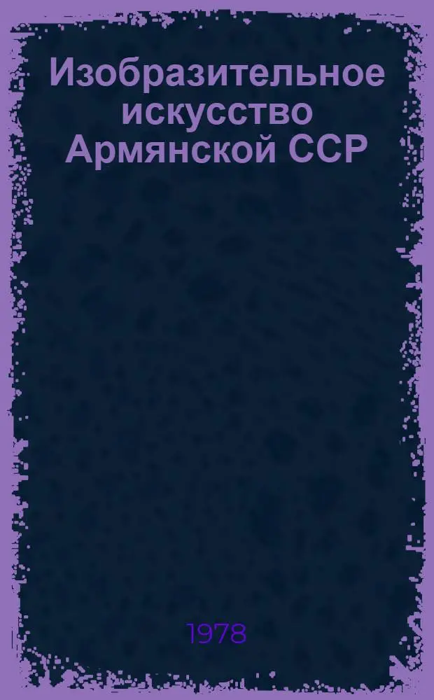 Изобразительное искусство Армянской ССР : Живопись, скульптура, графика, театр.-декорац. искусство, декор.-прикл. искусство