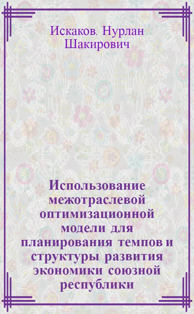 Использование межотраслевой оптимизационной модели для планирования темпов и структуры развития экономики союзной республики : (На прим. КазССР) : Автореф. дис. на соиск. учен. степ. канд. экон. наук : (08.00.05)