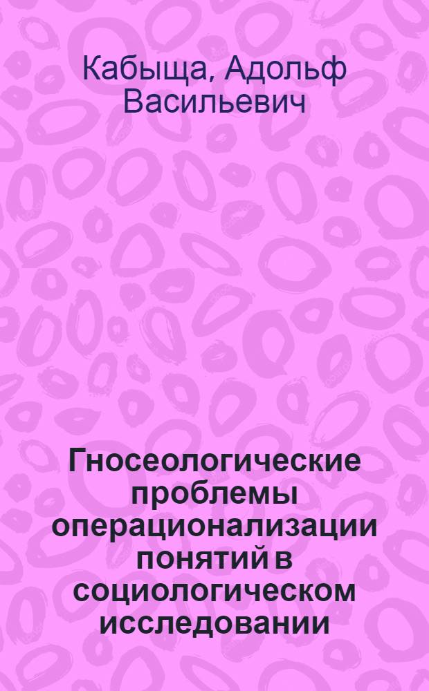 Гносеологические проблемы операционализации понятий в социологическом исследовании : Автореф. дис. на соиск. учен. степени канд. филос. наук : (09.00.09)