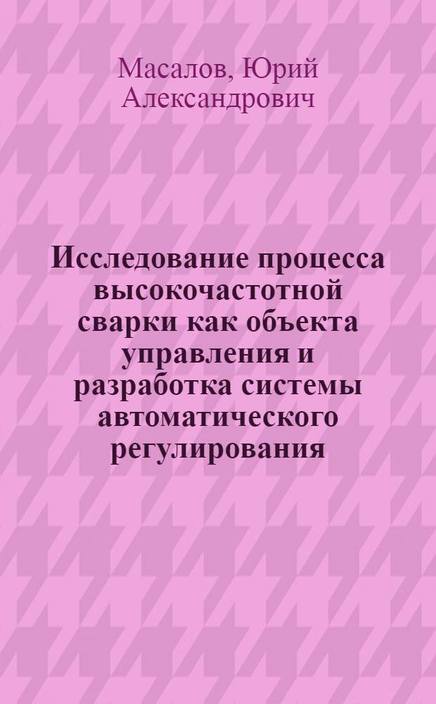 Исследование процесса высокочастотной сварки как объекта управления и разработка системы автоматического регулирования : Автореф. дис. на соиск. учен. степ. канд. техн. наук : (05.13.07)