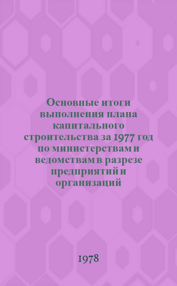 Основные итоги выполнения плана капитального строительства за 1977 год по министерствам и ведомствам в разрезе предприятий и организаций