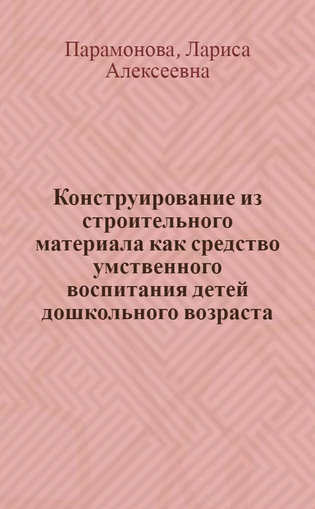 Конструирование из строительного материала как средство умственного воспитания детей дошкольного возраста : Автореф. дис. на соиск. учен. степ. канд. пед. наук : (13.00.01)