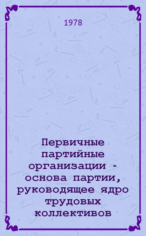 Первичные партийные организации - основа партии, руководящее ядро трудовых коллективов : Материалы Обл. науч.-практ. конф., состоявшейся 15-16 февр. 1978 г
