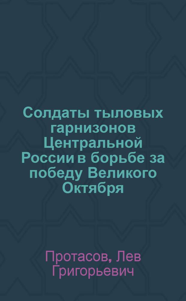 Солдаты тыловых гарнизонов Центральной России в борьбе за победу Великого Октября : Автореф. дис. на соиск. учен. степ. д-ра ист. наук : (07.00.02)