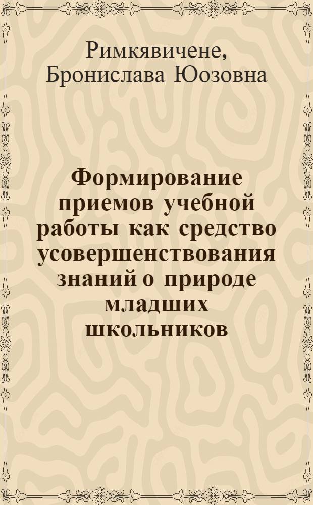 Формирование приемов учебной работы как средство усовершенствования знаний о природе младших школьников : (На материале школ ЛитССР) : Автореф. дис. на соиск. учен. степ. канд. пед. наук : (13.00.01)