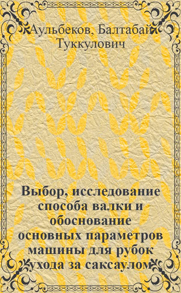Выбор, исследование способа валки и обоснование основных параметров машины для рубок ухода за саксаулом : Автореф. дис. на соиск. учен. степ. канд. техн. наук : (05.21.01)