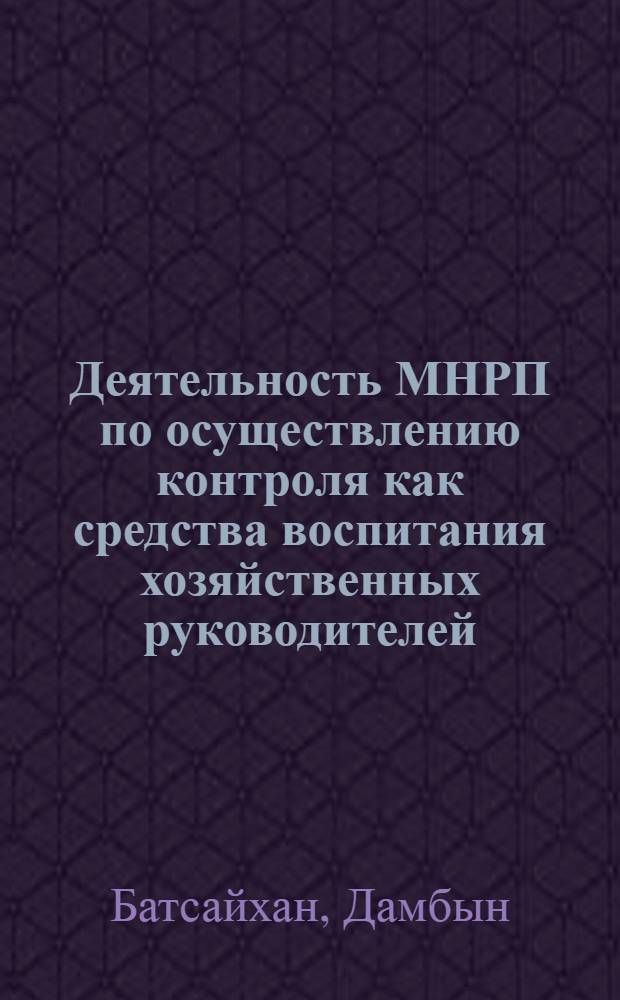 Деятельность МНРП по осуществлению контроля как средства воспитания хозяйственных руководителей : (С учетом опыта КПСС) : Автореф. дис. на соиск. учен. степени канд. ист. наук : (07.00.14)