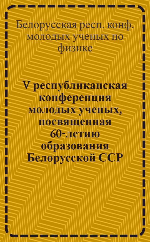 V республиканская конференция молодых ученых, посвященная 60-летию образования Белорусской ССР, Коммунистической партии Белоруссии и 50-летию Академии наук БССР : Сб. тез