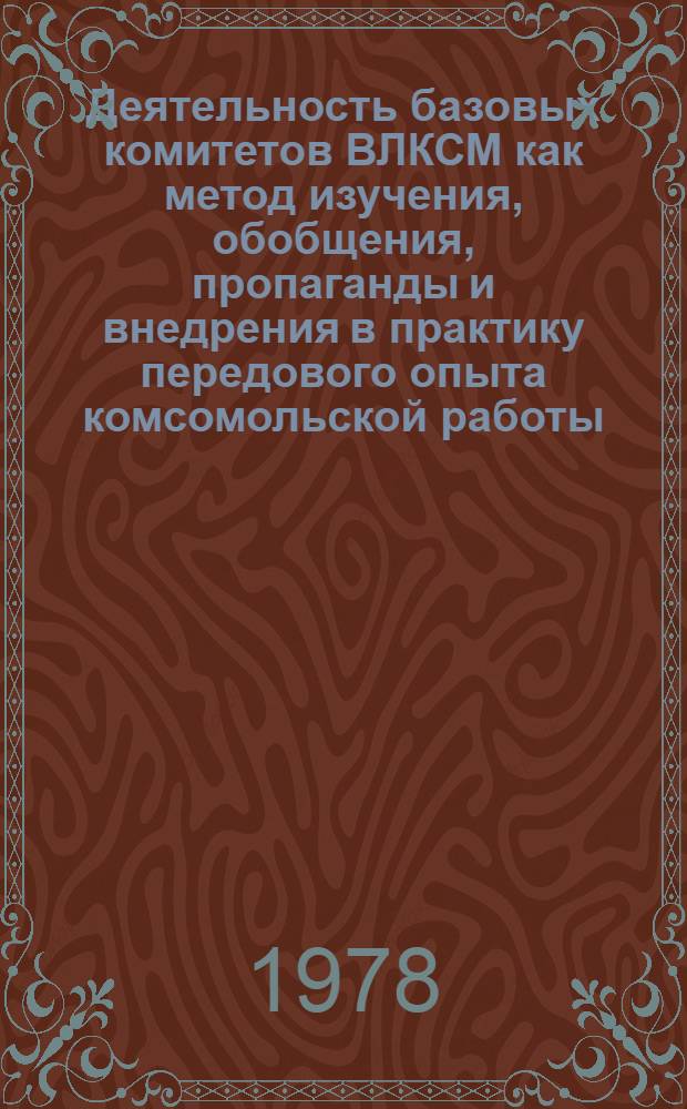Деятельность базовых комитетов ВЛКСМ как метод изучения, обобщения, пропаганды и внедрения в практику передового опыта комсомольской работы : Метод. рекомендаций работникам обкома, горкомов, райкомов ВЛКСМ, слушателям Ленингр. комс. школы, секретарям ком. ВЛКСМ