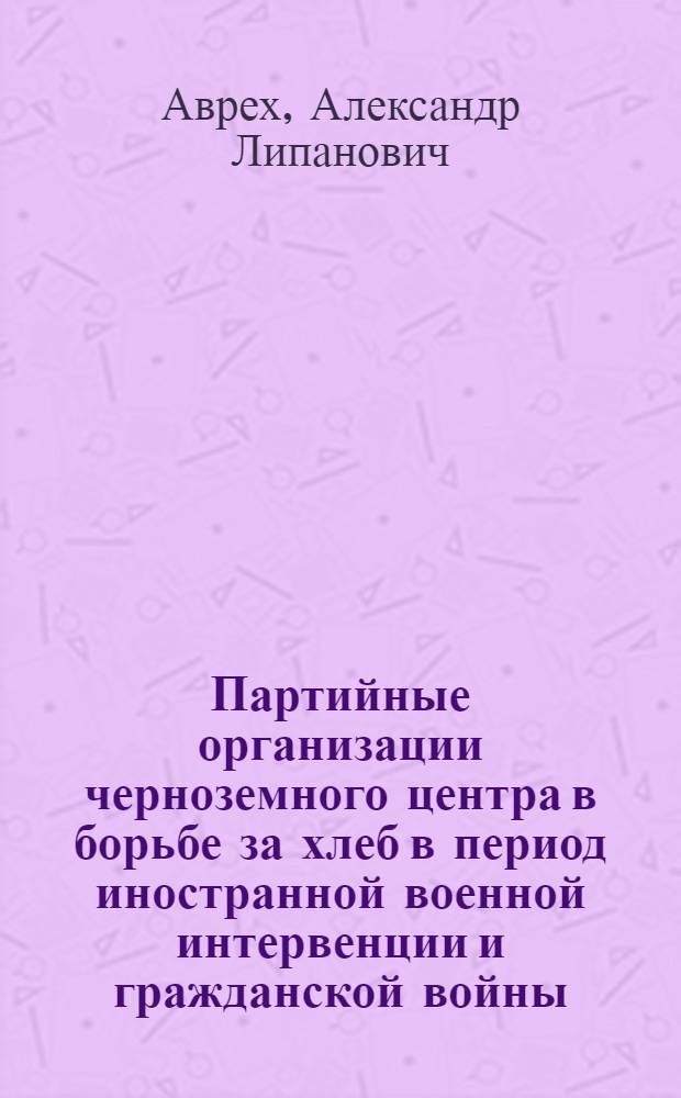 Партийные организации черноземного центра в борьбе за хлеб в период иностранной военной интервенции и гражданской войны (1918—1920 гг.) : Автореф. дис. на соиск. учен. степени канд. ист. наук : (07.00.01)