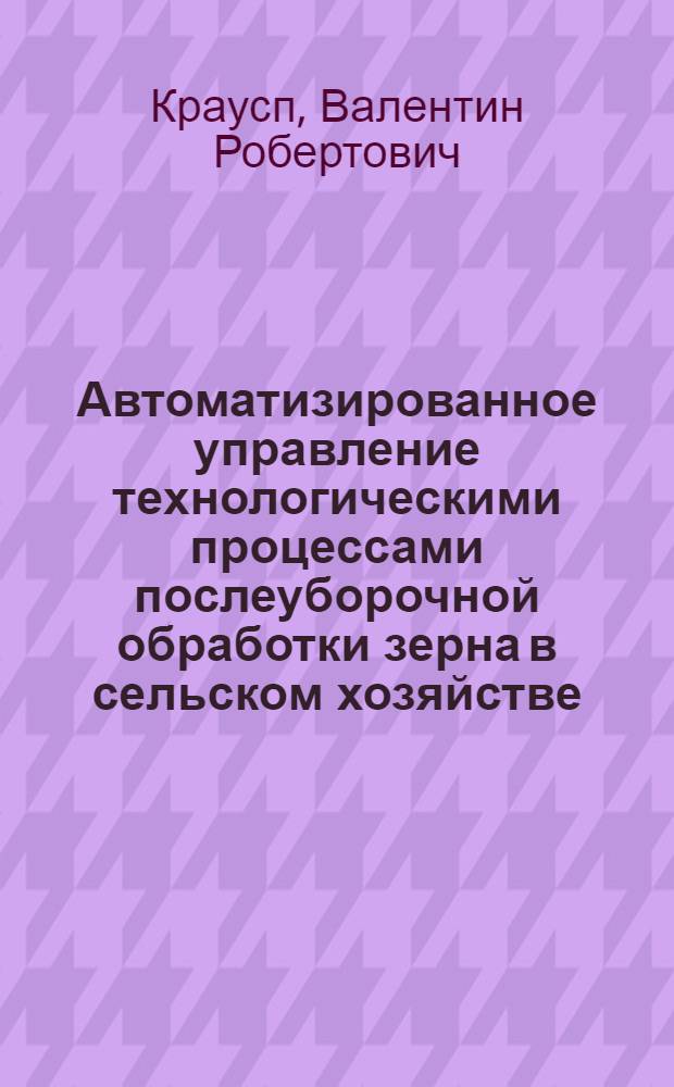 Автоматизированное управление технологическими процессами послеуборочной обработки зерна в сельском хозяйстве : Автореф. дис. на соиск. учен. степени д-ра техн. наук : (05.20.02)