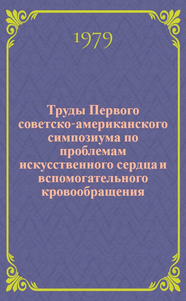 Труды Первого советско-американского симпозиума по проблемам искусственного сердца и вспомогательного кровообращения = Proceedings first USSR-USA joint cymposium on artificial heart and assisted circulation, г. Тбилиси, 20-22 сент. 1979