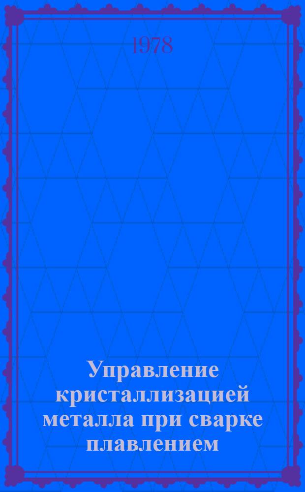 Управление кристаллизацией металла при сварке плавлением : Автореф. дис. на соиск. учен. степ. д. т. н