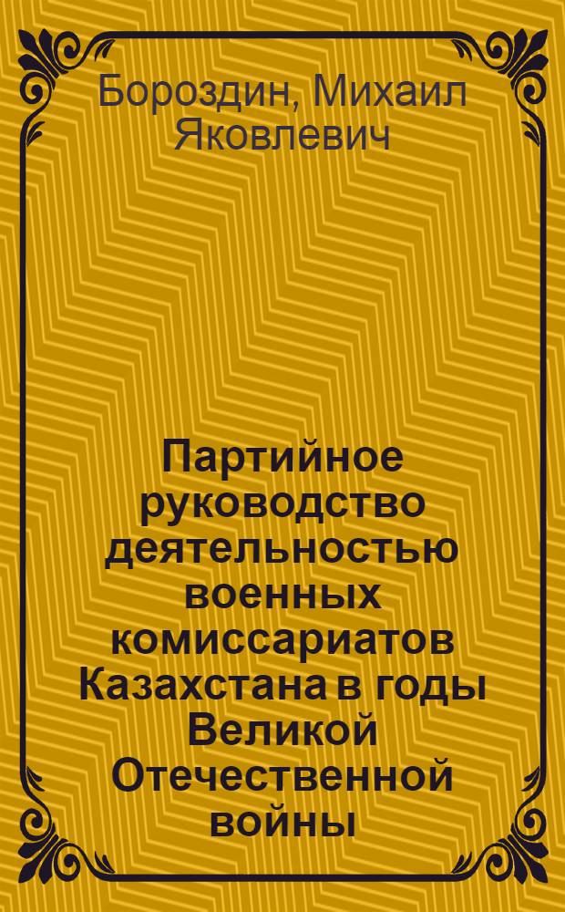 Партийное руководство деятельностью военных комиссариатов Казахстана в годы Великой Отечественной войны (1941-1945 гг.) : Автореф. дис. на соиск. учен. степ. канд. ист. наук : (07.00.01)