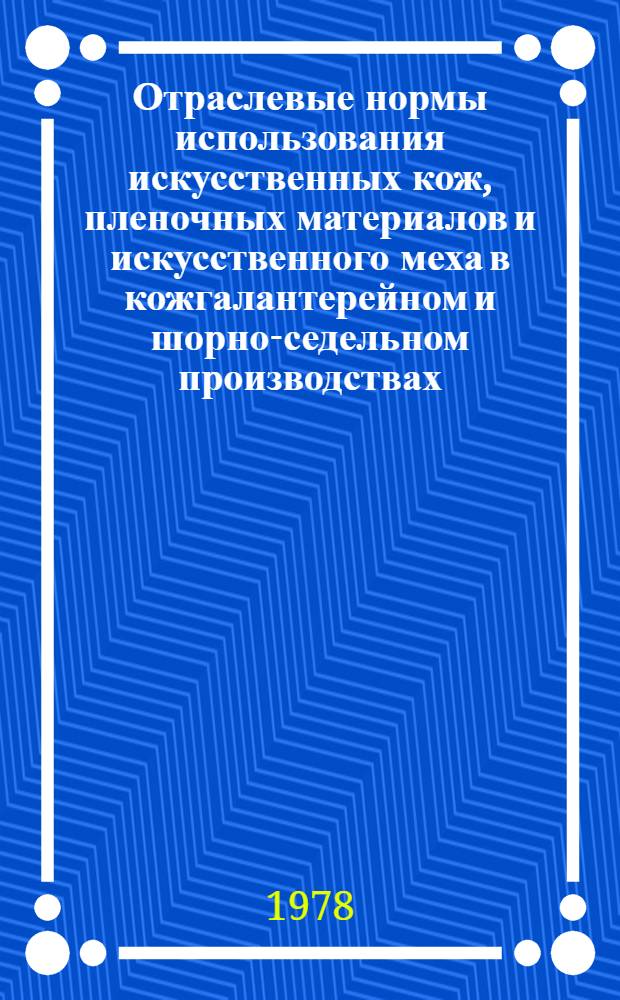 Отраслевые нормы использования искусственных кож, пленочных материалов и искусственного меха в кожгалантерейном и шорно-седельном производствах : Утв. М-вом лег. пром-сти СССР 02.12.77 : Взамен норм использ. искусств. кож и пленоч. материалов на кожгалантерейные изделия, утв. 27.10.69, норм использ. искусств. кож на шорно-седельные изделия, утв. 20.10.70, врем. отрасл. норм использ. искусств. кож и пленоч. материалов на сумки жен. и дор. слож. конфигурации, утв. 13.06.75, и норм использ. искусств. меха для подкладки перчаток и рукавиц, утв. 15.07.74. Ввод 01.04.78