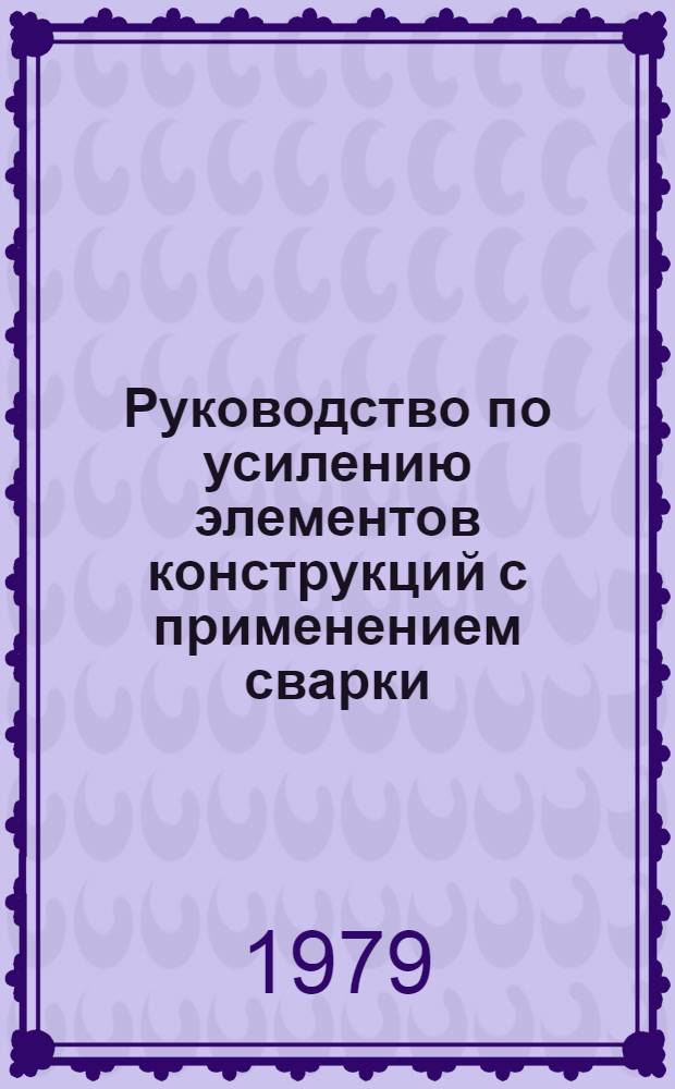 Руководство по усилению элементов конструкций с применением сварки : Утв. Центр. н.-и. и проект. ин-том строит. металлоконструкций "ЦНИИпроектстальконструкция" 05.04.79