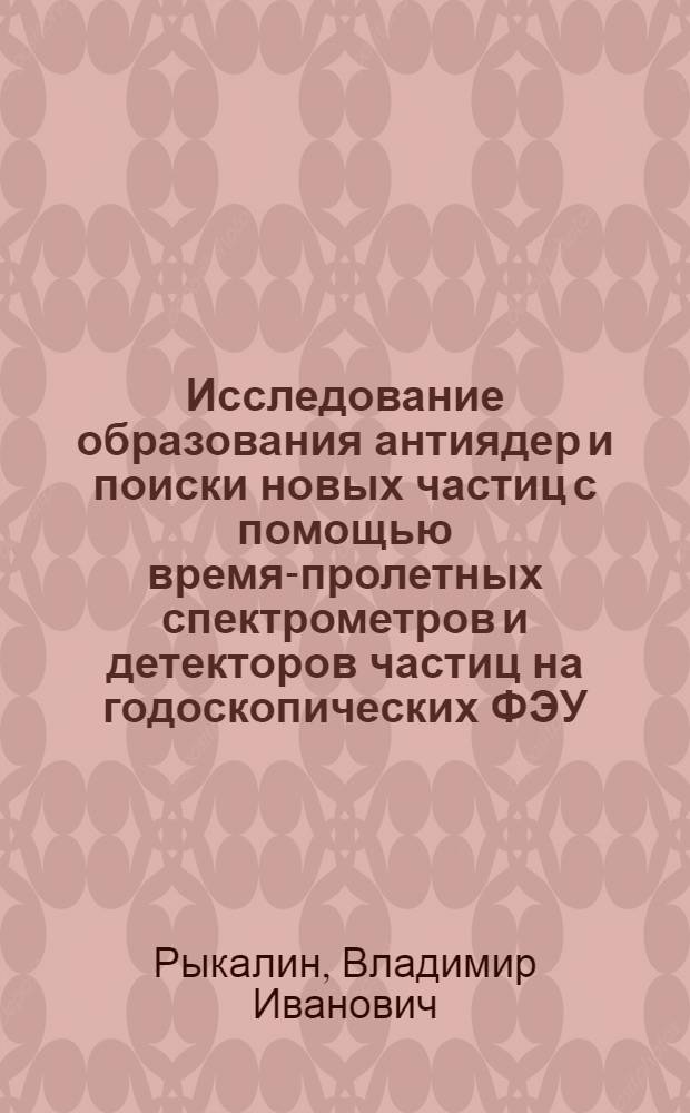Исследование образования антиядер и поиски новых частиц с помощью время-пролетных спектрометров и детекторов частиц на годоскопических ФЭУ : Автореф. дис. на соиск. учен. степ. д. ф.-м. н