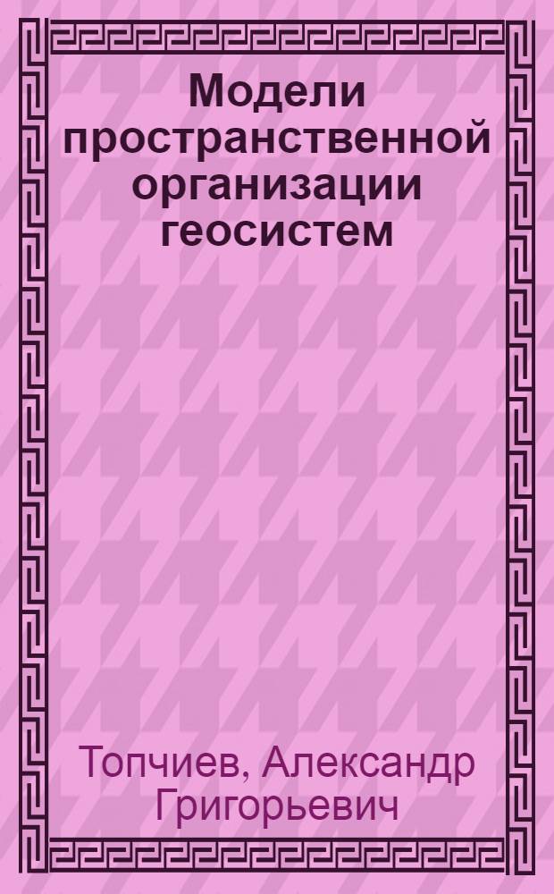 Модели пространственной организации геосистем : Автореф. дис. на соиск. учен. степ. д-ра геогр. наук : (11.00.02)