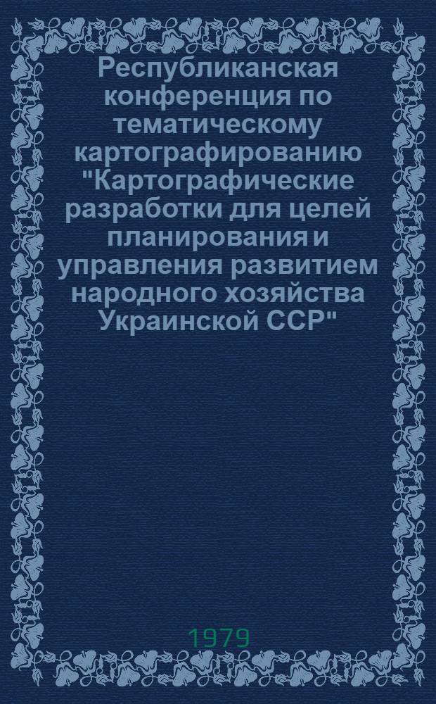 Республиканская конференция по тематическому картографированию "Картографические разработки для целей планирования и управления развитием народного хозяйства Украинской ССР" (Канев, 11-13 сентября 1979 г.) : Решение и справ. сведения