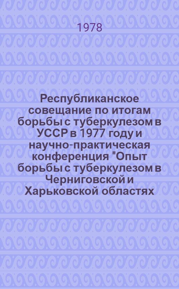 Республиканское совещание по итогам борьбы с туберкулезом в УССР в 1977 году и научно-практическая конференция "Опыт борьбы с туберкулезом в Черниговской и Харьковской областях - экспериментальных базах союзного значения по резкому снижению заболеваемости туберкулезом" 17-18 мая 1978 г. : Тез. докл