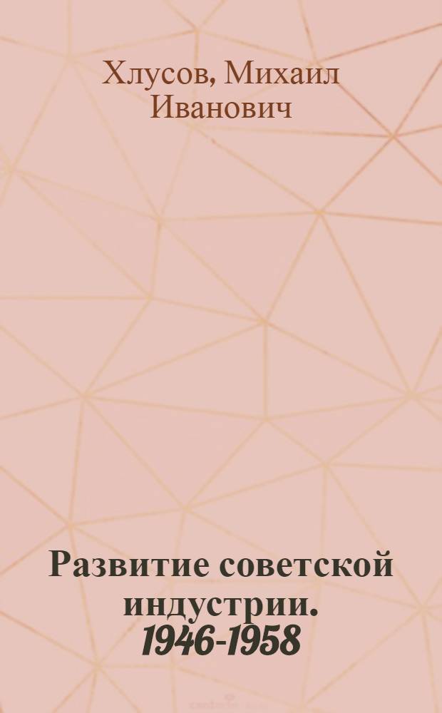 Развитие советской индустрии. 1946-1958 : Автореф. дис. на соиск. учен. степени д-ра ист. наук : (07.00.02)