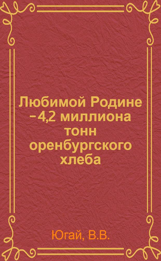Любимой Родине - 4,2 миллиона тонн оренбургского хлеба : (Материал в помощь лекторам и докладчикам)
