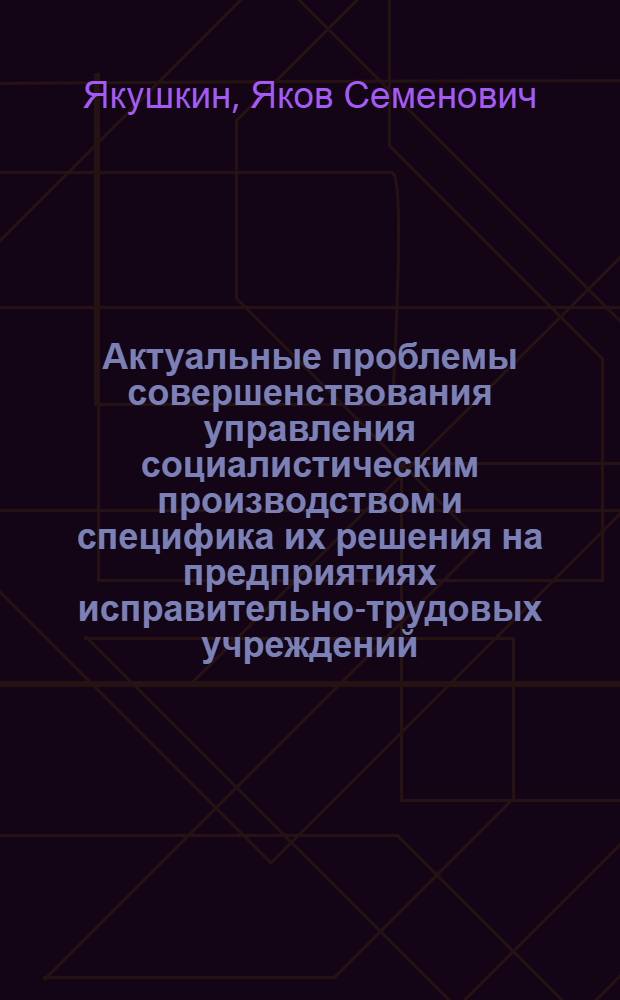 Актуальные проблемы совершенствования управления социалистическим производством и специфика их решения на предприятиях исправительно-трудовых учреждений : Учеб. пособие