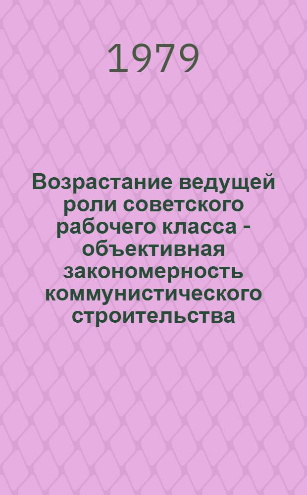 Возрастание ведущей роли советского рабочего класса - объективная закономерность коммунистического строительства : (Метод. материалы в помощь лектору)