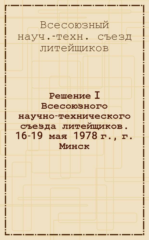 Решение I Всесоюзного научно-технического съезда литейщиков. 16-19 мая 1978 г., г. Минск