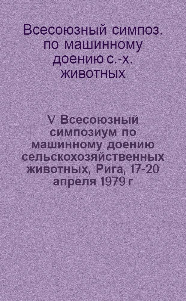 V Всесоюзный симпозиум по машинному доению сельскохозяйственных животных, Рига, 17-20 апреля 1979 г. : Тез. докл