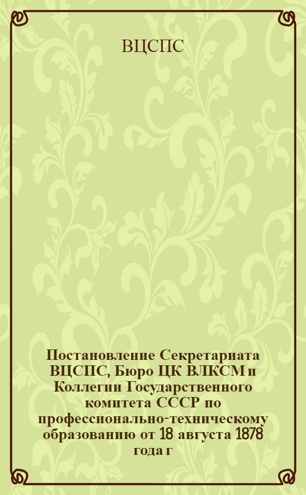 Постановление Секретариата ВЦСПС, Бюро ЦК ВЛКСМ и Коллегии Государственного комитета СССР по профессионально-техническому образованию от 18 августа 1878 года г. Москва № 22-10 О мероприятиях ВЦСПС, ЦК ВЛКСМ и Государственного комитета СССР по профессионально-техническому образованию по выполнению задач, выдвинутых в Приветствии ЦК КПСС XVIII съезду ВЛКСМ и речи на нем Генерального секретаря ЦК КПСС, Председателя Президиума Верховного Совета СССР товарища Л.И. Брежнева