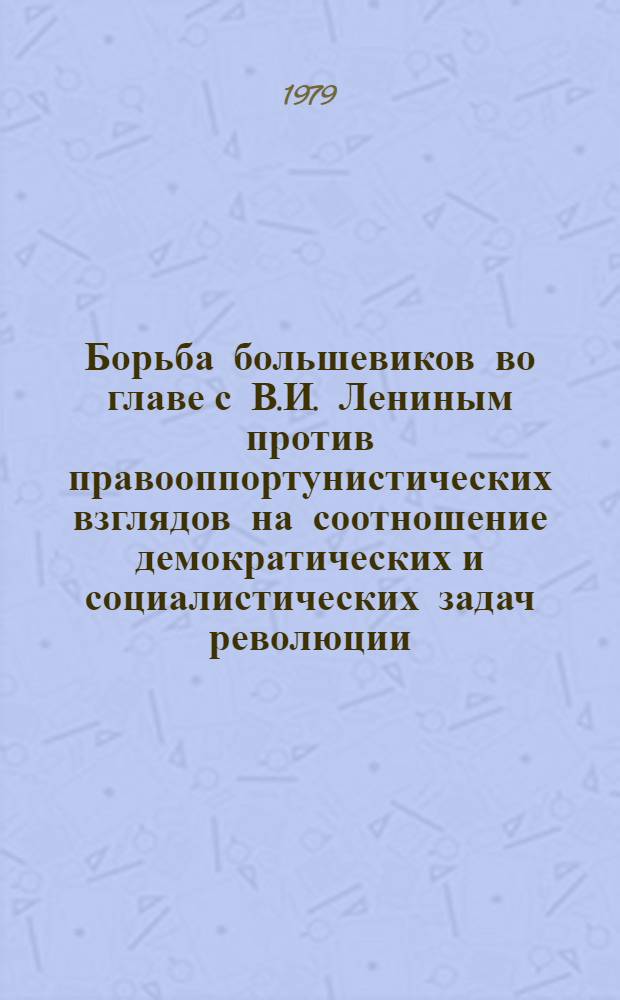 Борьба большевиков во главе с В.И. Лениным против правооппортунистических взглядов на соотношение демократических и социалистических задач революции : Автореф. дис. на соиск. учен. степ. канд. ист. наук : (07.00.01)