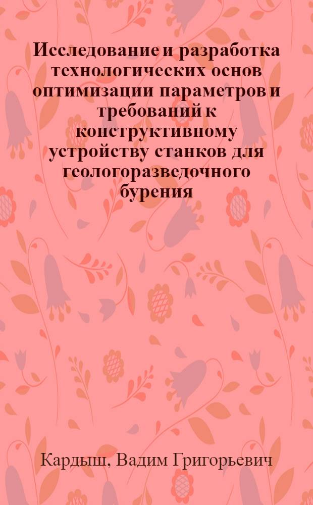 Исследование и разработка технологических основ оптимизации параметров и требований к конструктивному устройству станков для геологоразведочного бурения : Автореф. дис. на соиск. учен. степ. д. т. н