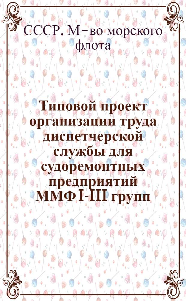 Типовой проект организации труда диспетчерской службы для судоремонтных предприятий ММФ I-III групп : (Утв. 30.06.77 г.)