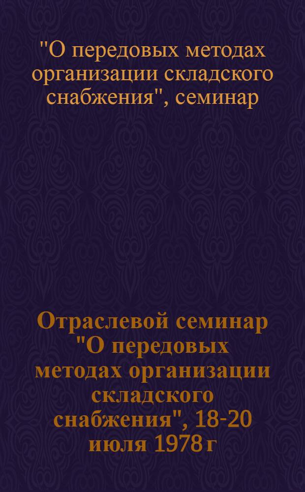 Отраслевой семинар "О передовых методах организации складского снабжения", 18-20 июля 1978 г., г. Горький : (Тез. докл.)
