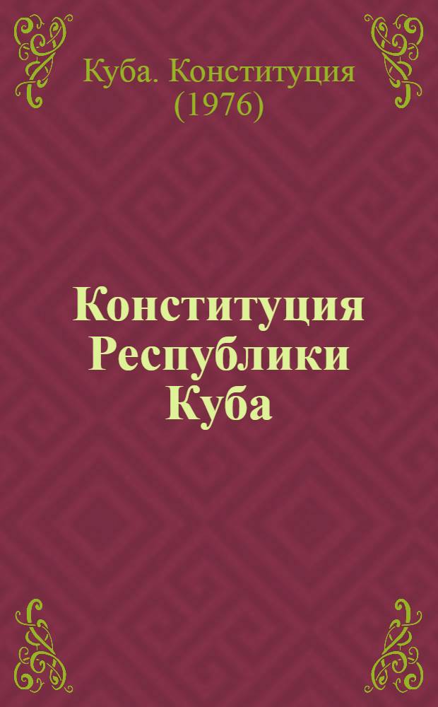 Конституция Республики Куба : Одобрена на всенар. референдуме 15 февр. 1976 г. и провозглашена 24 февр. 1976 г. : Пер. с исп.