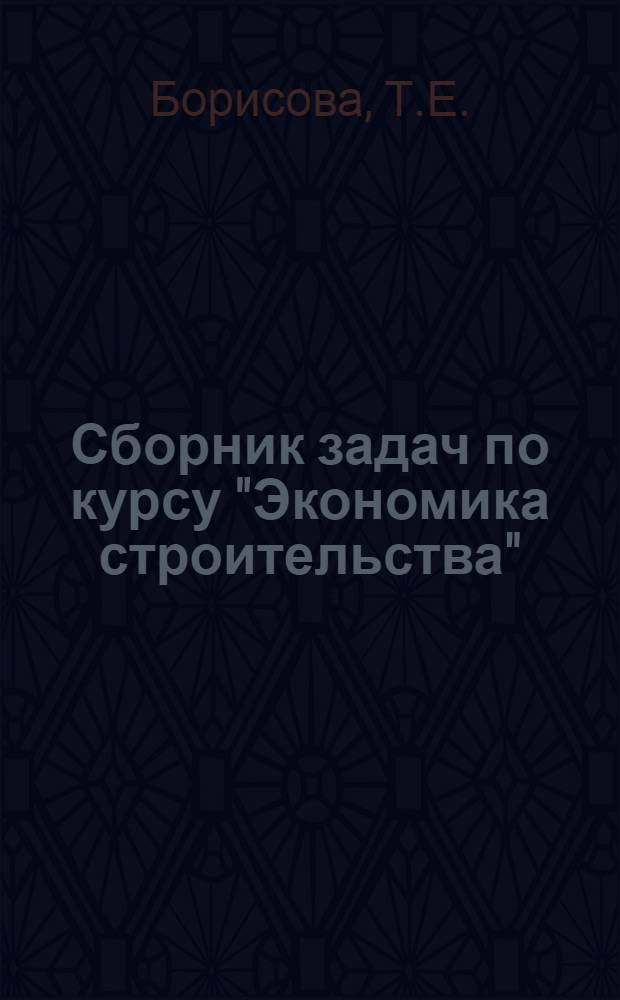 Сборник задач по курсу "Экономика строительства" : Для вузов по специальностям "Организация управления в стр-ве", "Экономика и организация стр-ва" и "Экономика и организация гор. хоз-ва"