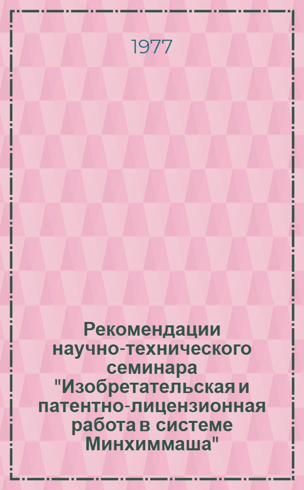 Рекомендации научно-технического семинара "Изобретательская и патентно-лицензионная работа в системе Минхиммаша", 21-22 марта 1977 г.