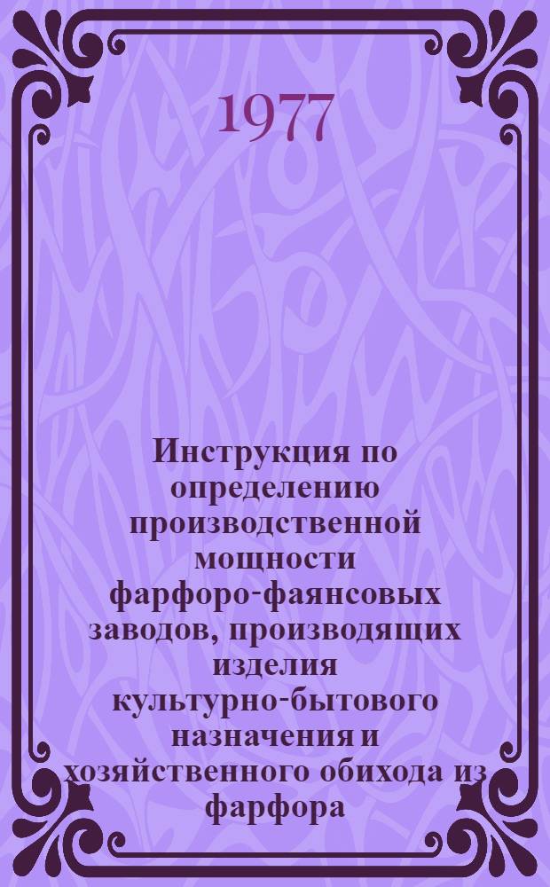 Инструкция по определению производственной мощности фарфоро-фаянсовых заводов, производящих изделия культурно-бытового назначения и хозяйственного обихода из фарфора, полуфарфора, фаянса и майолики : Утв. М-вом лег. пром-сти СССР 05.09.77