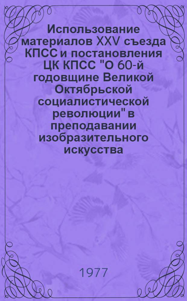 Использование материалов XXV съезда КПСС и постановления ЦК КПСС "О 60-й годовщине Великой Октябрьской социалистической революции" в преподавании изобразительного искусства : (Метод. рекомендации)