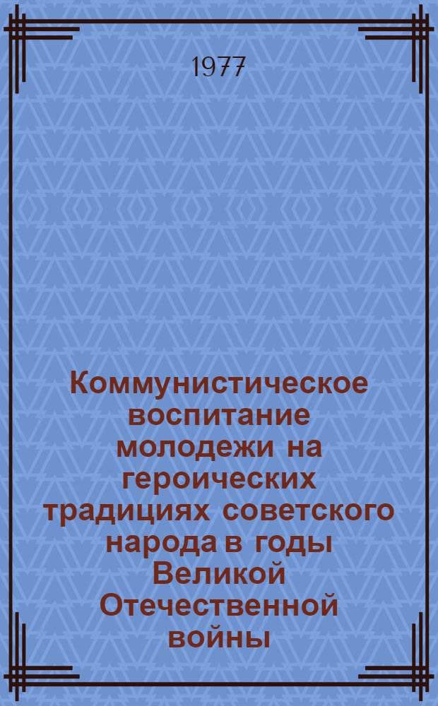 Коммунистическое воспитание молодежи на героических традициях советского народа в годы Великой Отечественной войны : Материалы науч.-практ. конф