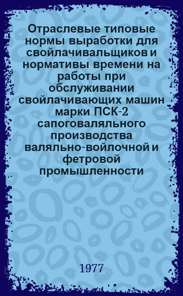 Отраслевые типовые нормы выработки для свойлачивальщиков и нормативы времени на работы при обслуживании свойлачивающих машин марки ПСК-2 сапоговаляльного производства валяльно-войлочной и фетровой промышленности : Утв. М-вом легкой пром-сти СССР 16.08.76