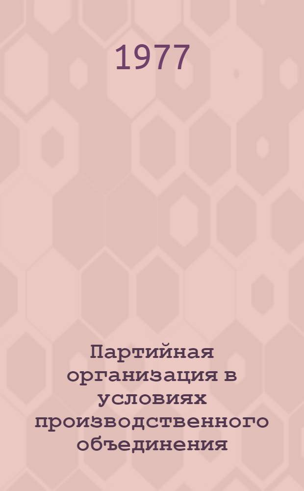Партийная организация в условиях производственного объединения : По материалам Всесоюз. семинара секретарей парт. организаций пром. предприятий (Горький, апр. 1977 г.) : Сборник