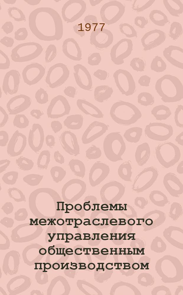 Проблемы межотраслевого управления общественным производством : Семинар, г. Наро-Фоминск, 27 янв.-7 февр. 1977 г. : (Тезисы докл.)