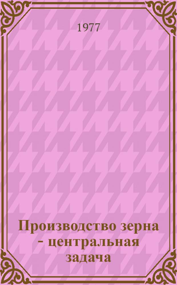 Производство зерна - центральная задача : Сборник