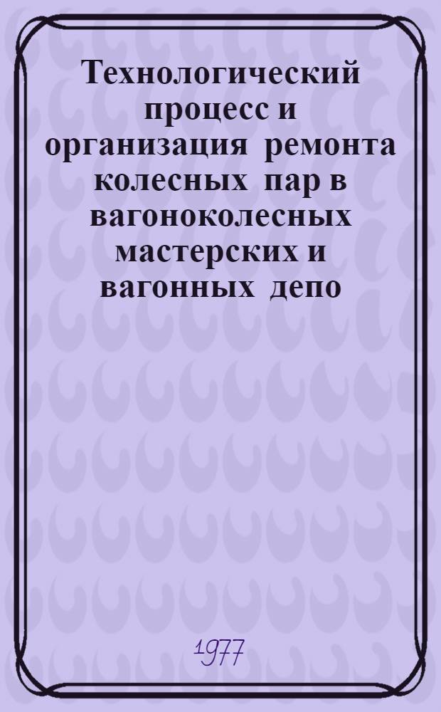 Технологический процесс и организация ремонта колесных пар в вагоноколесных мастерских и вагонных депо : Утв. Гл. упр. вагонного хоз-ва МПС (М-ва путей сообщ.) 08.01.76