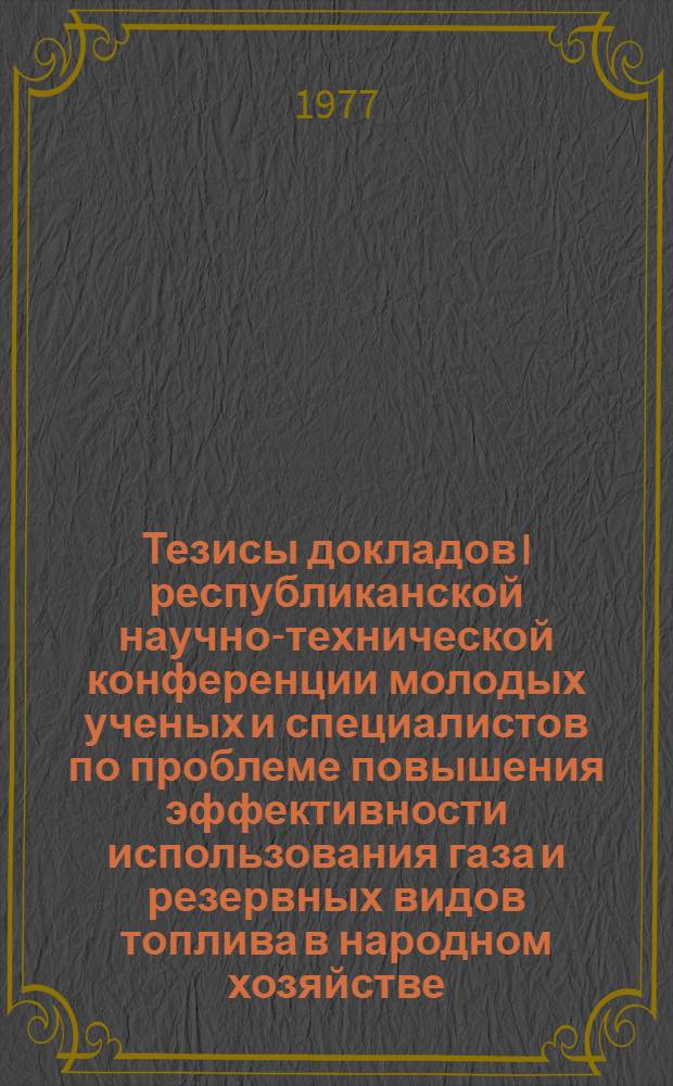 Тезисы докладов I республиканской научно-технической конференции молодых ученых и специалистов по проблеме повышения эффективности использования газа и резервных видов топлива в народном хозяйстве (20-22 сент.)